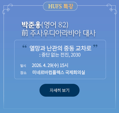 HUFS 특강 박준용(영어 82) 前 주사우디아라비아 대사 “열망과 난관의 중동 교차로: 중단 없는 전진, 2030”  * 일시: 2026. 4. 29.(수) 15시 * 장소: 미네르바컴플렉스 국제회의실